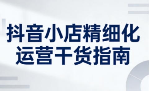 抖音小店精细化运营干货指南新版,助力商家系统提升店铺运营能力(更新26年5月)