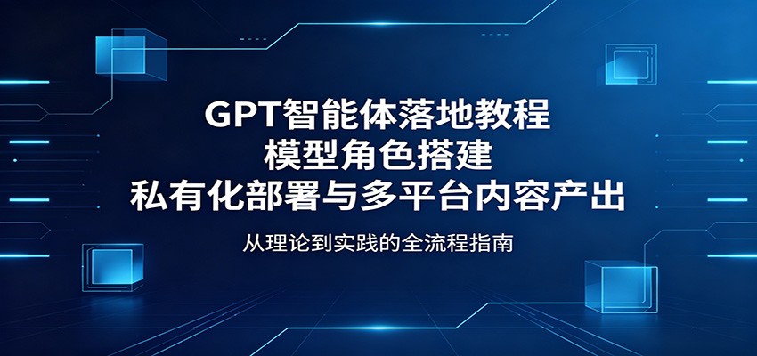 GPT智能体落地教程:模型角色搭建,私有化部署与多平台内容产出-优优云网创