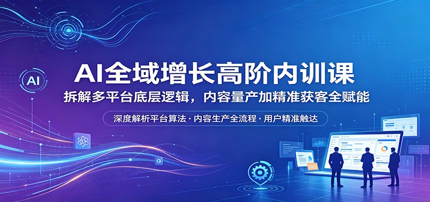 AI全域增长高阶内训课：拆解多平台底层逻辑，内容量产加精准获客全赋能-优优云网创