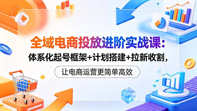 全域电商投放进阶实战课：体系化起号框架+计划搭建+拉新收割，让电商运营更简单高效-优优云网创
